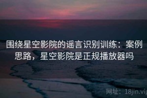 围绕星空影院的谣言识别训练：案例思路，星空影院是正规播放器吗