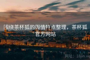 围绕茶杯狐的舆情特点整理，茶杯狐官方网站