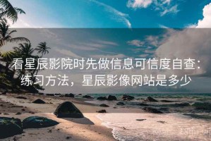 看星辰影院时先做信息可信度自查：练习方法，星辰影像网站是多少