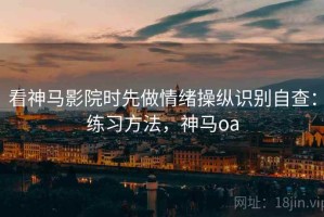 看神马影院时先做情绪操纵识别自查：练习方法，神马oa