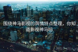 围绕神马影视的舆情特点整理，你知道影视神马吗