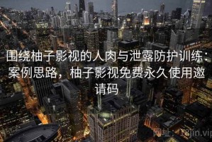 围绕柚子影视的人肉与泄露防护训练：案例思路，柚子影视免费永久使用邀请码