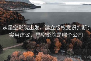 从星空影院出发，建立版权意识判断：实用建议，星空影院是哪个公司
