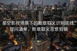星空影视场景下的断章取义识别底线：提问清单，断章取义恶意剪辑