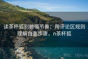 读茶杯狐别被带节奏：用评论区规则理解自查步骤，n茶杯狐