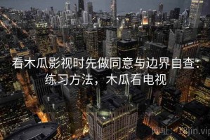 看木瓜影视时先做同意与边界自查：练习方法，木瓜看电视