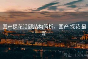 国产探花话题结构简析，国产 探花 最新