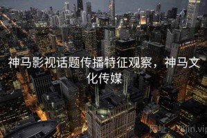 神马影视话题传播特征观察，神马文化传媒