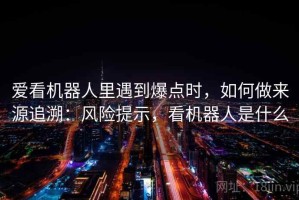 爱看机器人里遇到爆点时，如何做来源追溯：风险提示，看机器人是什么