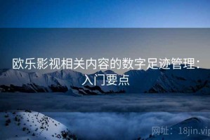 欧乐影视相关内容的数字足迹管理：入门要点