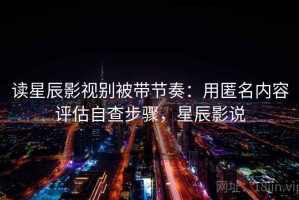 读星辰影视别被带节奏：用匿名内容评估自查步骤，星辰影说