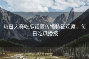 每日大赛吃瓜话题传播特征观察，每日吃瓜播报