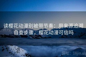 读樱花动漫别被带节奏：用来源追溯自查步骤，樱花动漫可信吗