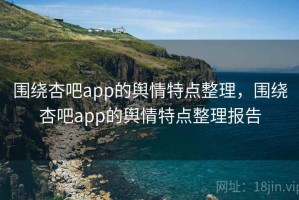 围绕杏吧app的舆情特点整理，围绕杏吧app的舆情特点整理报告