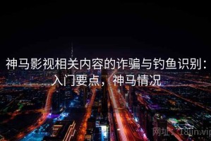 神马影视相关内容的诈骗与钓鱼识别：入门要点，神马情况