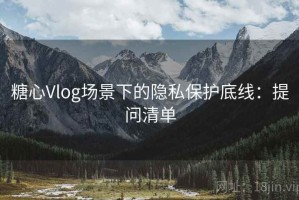 糖心Vlog场景下的隐私保护底线：提问清单
