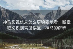 神马影视信息怎么更稳妥地看：断章取义识别常见误区，神马的解释