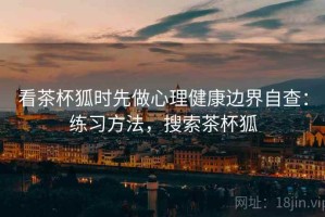 看茶杯狐时先做心理健康边界自查：练习方法，搜索茶杯狐