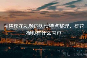 围绕樱花视频的舆情特点整理，樱花视频有什么内容