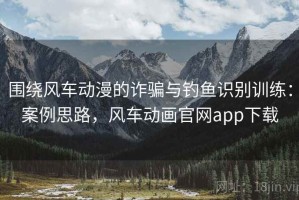 围绕风车动漫的诈骗与钓鱼识别训练：案例思路，风车动画官网app下载