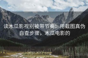 读木瓜影视别被带节奏：用截图真伪自查步骤，木瓜电影的
