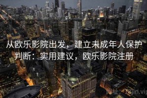 从欧乐影院出发，建立未成年人保护判断：实用建议，欧乐影院注册