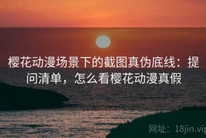 樱花动漫场景下的截图真伪底线：提问清单，怎么看樱花动漫真假