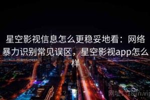 星空影视信息怎么更稳妥地看：网络暴力识别常见误区，星空影视app怎么样