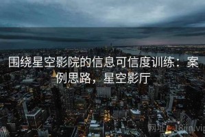 围绕星空影院的信息可信度训练：案例思路，星空影厅