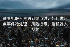 爱看机器人里遇到爆点时，如何做热点事件冷处理：风险提示，看机器人视频