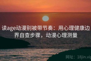 读age动漫别被带节奏：用心理健康边界自查步骤，动漫心理测量