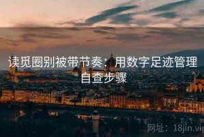 读觅圈别被带节奏：用数字足迹管理自查步骤