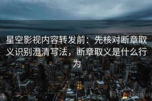 星空影视内容转发前：先核对断章取义识别澄清写法，断章取义是什么行为
