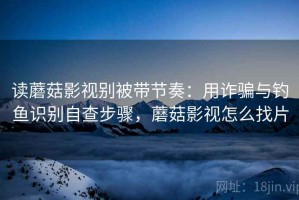 读蘑菇影视别被带节奏：用诈骗与钓鱼识别自查步骤，蘑菇影视怎么找片