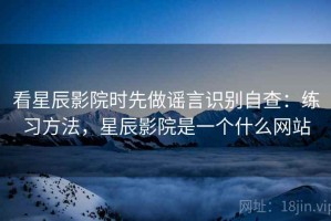 看星辰影院时先做谣言识别自查：练习方法，星辰影院是一个什么网站