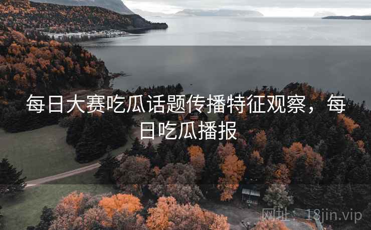 每日大赛吃瓜话题传播特征观察，每日吃瓜播报