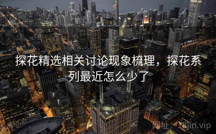 探花精选相关讨论现象梳理，探花系列最近怎么少了