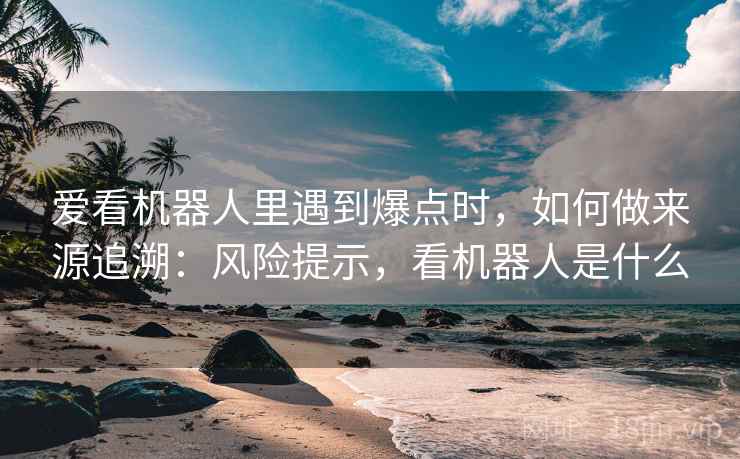 爱看机器人里遇到爆点时，如何做来源追溯：风险提示，看机器人是什么