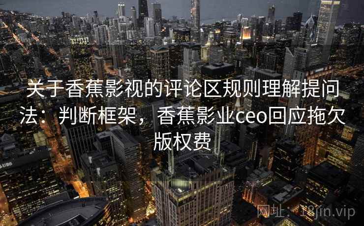 关于香蕉影视的评论区规则理解提问法:判断框架,香蕉影业ceo回应拖欠版权费 关于香蕉影视的评论区规则理解提问法:判断框架,香蕉影业ceo回应拖欠版权费