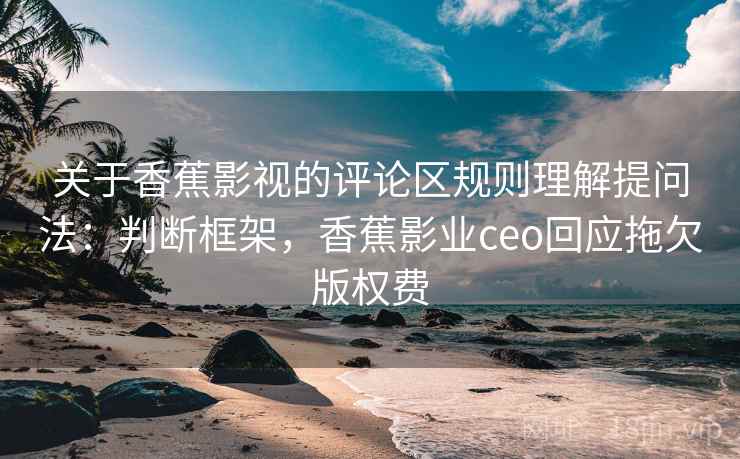 关于香蕉影视的评论区规则理解提问法:判断框架,香蕉影业ceo回应拖欠版权费 关于香蕉影视的评论区规则理解提问法:判断框架,香蕉影业ceo回应拖欠版权费