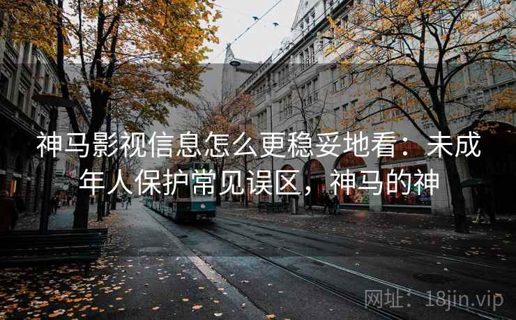 神马影视信息怎么更稳妥地看：未成年人保护常见误区，神马的神