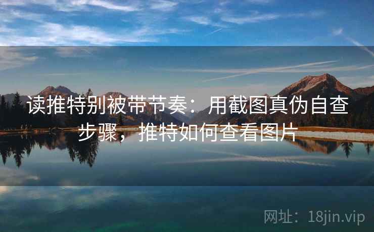读推特别被带节奏:用截图真伪自查步骤,推特如何查看图片 读推特别被带节奏:用截图真伪自查步骤,推特如何查看图片