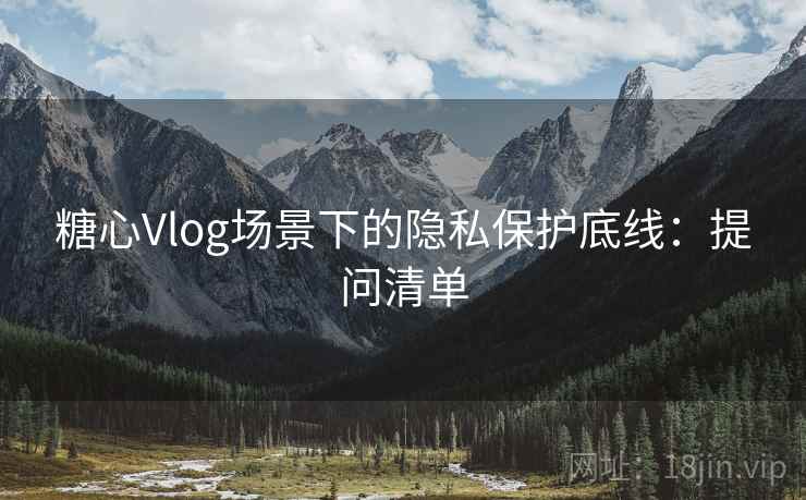 糖心Vlog场景下的隐私保护底线：提问清单
