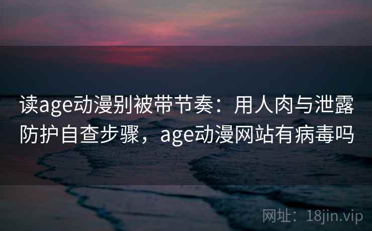 读age动漫别被带节奏：用人肉与泄露防护自查步骤，age动漫网站有病毒吗
