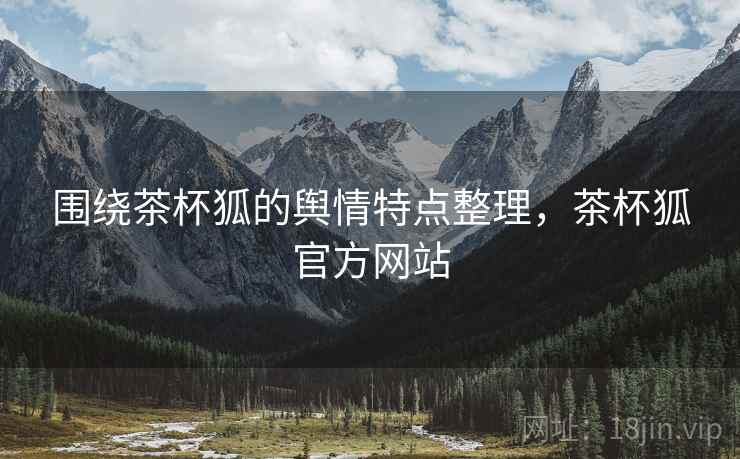 围绕茶杯狐的舆情特点整理，茶杯狐官方网站