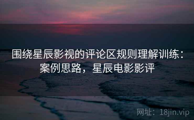 围绕星辰影视的评论区规则理解训练：案例思路，星辰电影影评