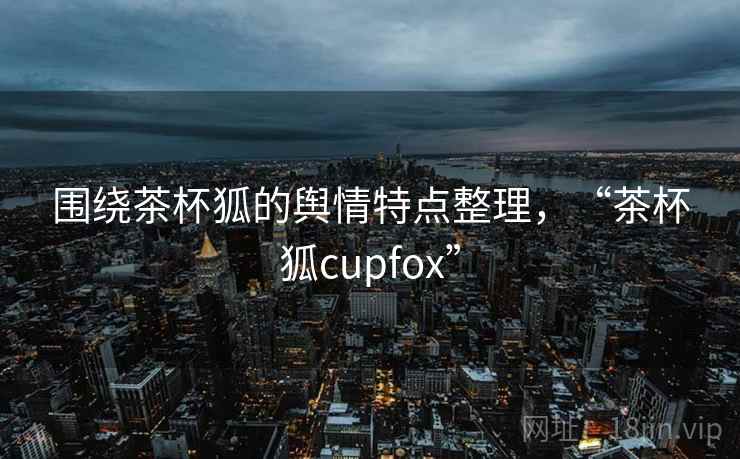 围绕茶杯狐的舆情特点整理，“茶杯狐cupfox”