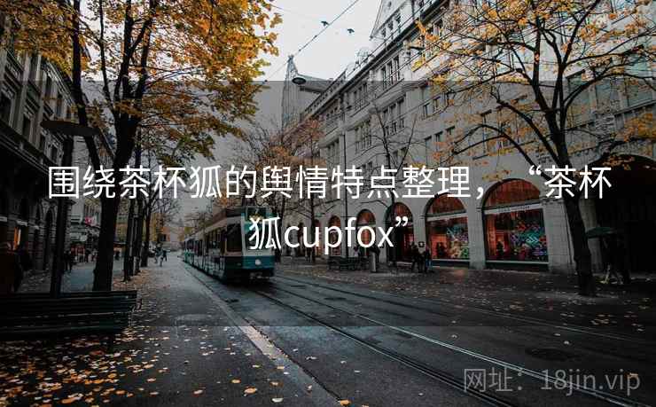 围绕茶杯狐的舆情特点整理，“茶杯狐cupfox”
