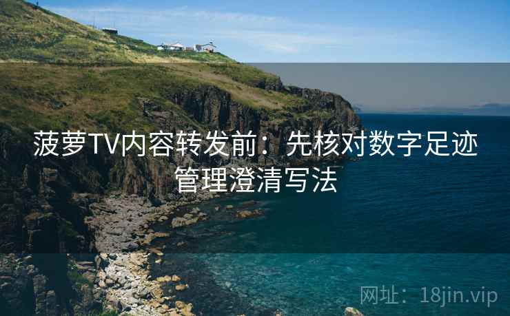 菠萝TV内容转发前:先核对数字足迹管理澄清写法 菠萝TV内容转发前:先核对数字足迹管理澄清写法