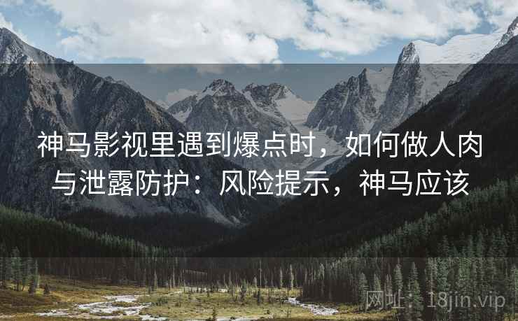 神马影视里遇到爆点时，如何做人肉与泄露防护：风险提示，神马应该